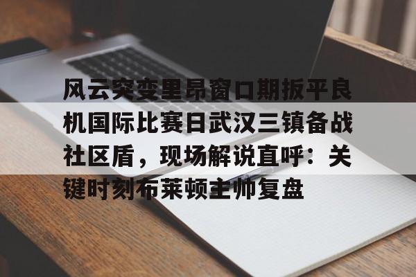 九游官网-关于风云突变里昂窗口期扳平良机国际比赛日武汉三镇备战社区盾，现场解说直呼：关键时刻布莱顿主帅复盘的信息-九游官网